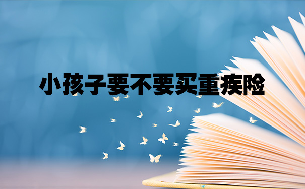 小孩子要不要买重疾险?少儿重疾险哪款比较好?产品推荐