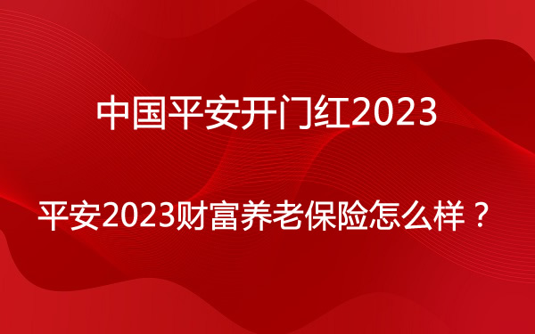中国平安开门红2023，平安2023财富养老保险怎么样？收益高吗？