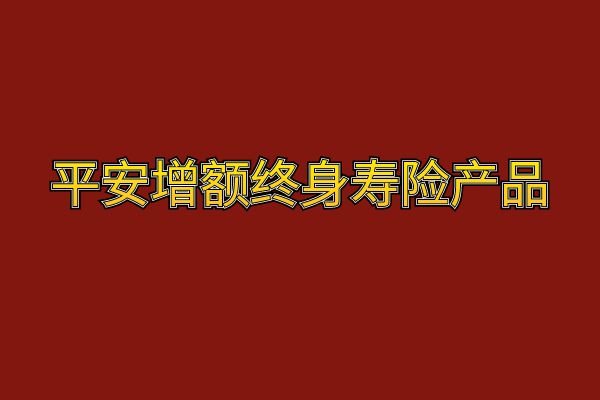 平安增额终身寿险哪个最好？2025年平安增额终身寿险产品有哪些？