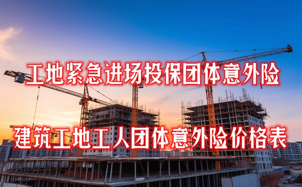 工地紧急进场投保团体意外险怎么买？建筑工地工人团体意外险价格表