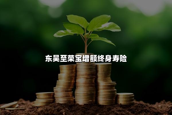 东吴至荣宝增额终身寿险50岁投保收益如何？条款测评！
