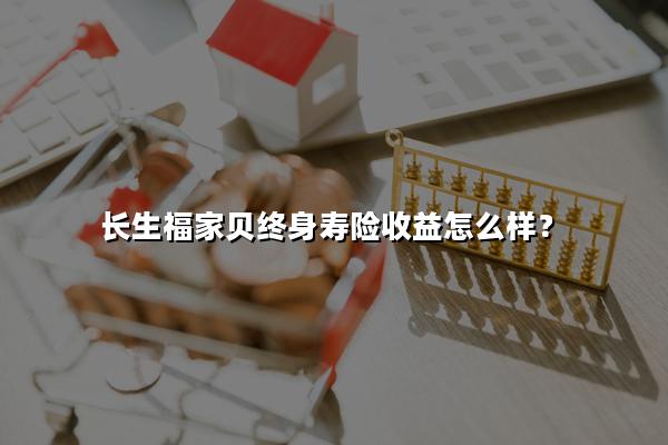 长生福家贝终身寿险收益怎么样?3年交领多少钱?现金价值+案例