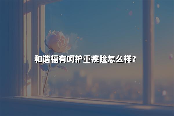 和谐福有呵护重疾险怎么样?多少钱?价格表+产品特色+条款解析