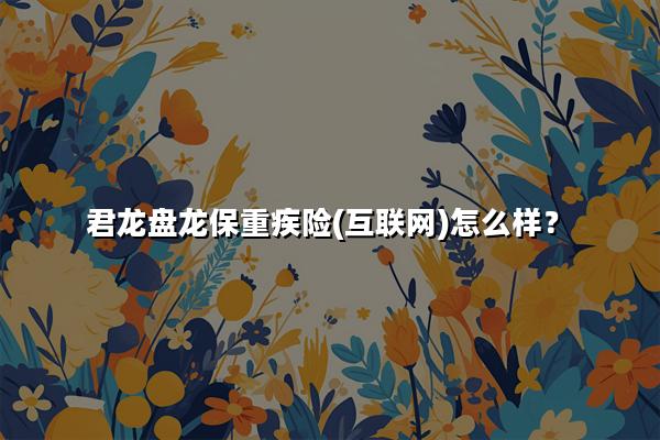 君龙盘龙保重疾险(互联网)怎么样?值得买吗?产品亮点+条款