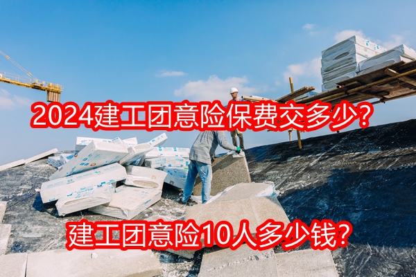 2024建工团意险保费交多少？建工团意险10人多少钱？附产品价格表