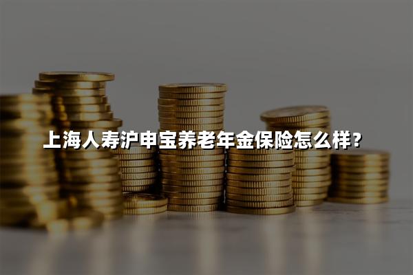 上海人寿沪申宝养老年金保险怎么样?能领多少钱?怎么买?