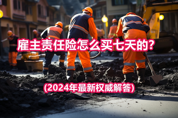 雇主责任险怎么买七天的？如何在线投保?(2024年最新权威解答)