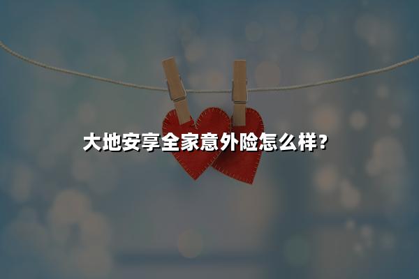 大地安享全家意外险怎么样?一年多少钱?值不值买?