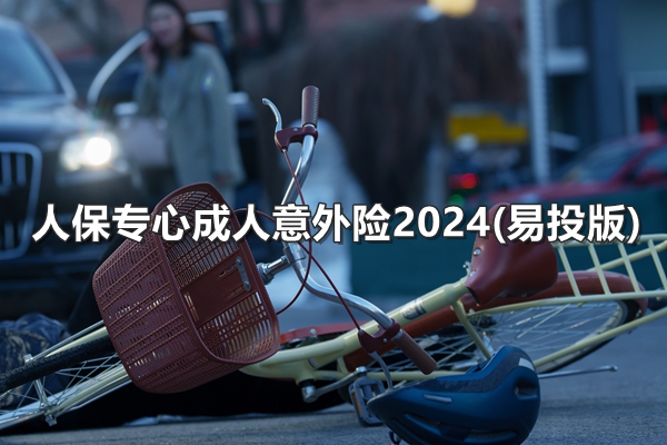 人保专心成人意外险2024(易投版)产品介绍，附费率表+投保案例+特色