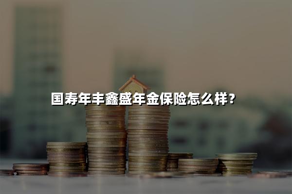 国寿年丰鑫盛年金保险怎么样?保费多少钱?价格表+条款分析