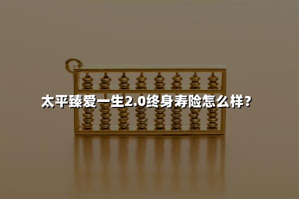 太平臻爱一生2.0终身寿险怎么样?能领多少钱?案例演示+产品特色