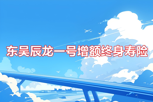 东吴辰龙一号增额终身寿险产品测评，附5年交养老钱收益一览表+特色