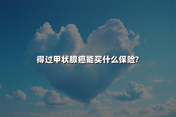 得过甲状腺癌能买什么保险?已经得了甲状腺癌还可以买保险吗?