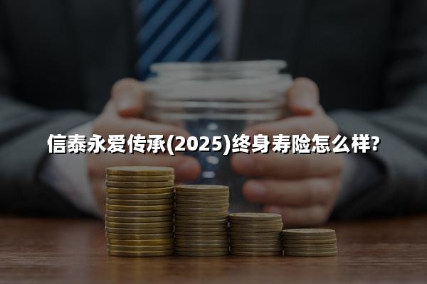 信泰永爱传承(2025)终身寿险怎么样?值不值买?条款+产品特色