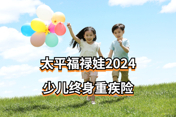 太平福禄娃2024少儿终身重疾险怎么样？50万保额的娃少保费多少钱一年？