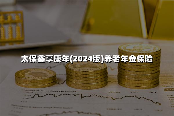 太保鑫享康年(2024版)养老年金保险怎么样?收益高吗?现金价值