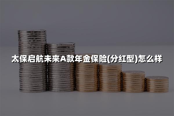 太保启航未来A款年金保险(分红型)怎么样?收益案例+现金价值