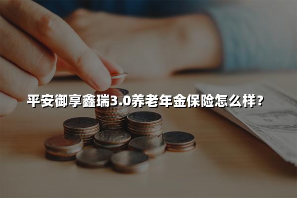 平安御享鑫瑞3.0养老年金保险怎么样?在哪买?有什么优势?