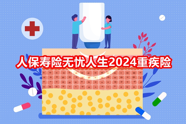 人保寿险无忧人生2024重疾险产品介绍，附投保案例分析+价格表+特色