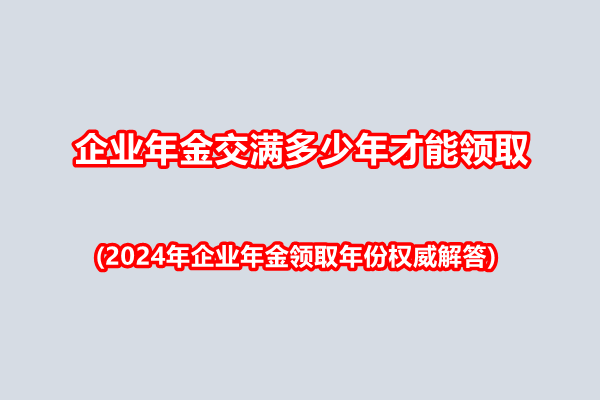 企业年金交满多少年才能领取(2024年企业年金领取年份权威解答)