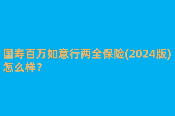 满期返还!国寿百万如意行两全保险(2024版)怎么样?值买?