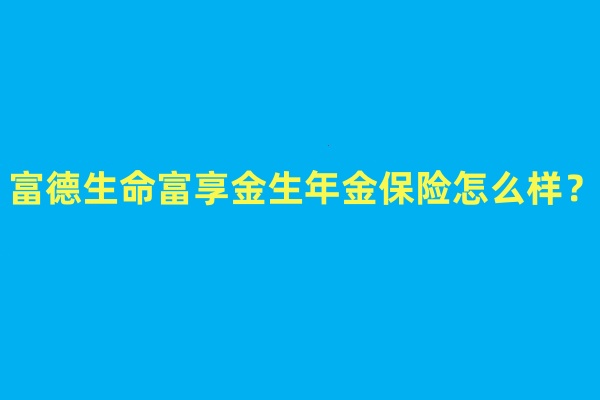 富德生命富享金生年金保险怎么样?好不好?产品优点+条款解析