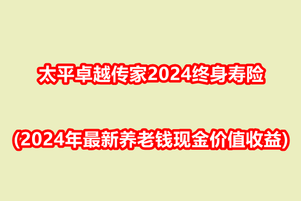 太平卓越传家2024终身寿险解读(2024年最新养老钱现金价值收益)