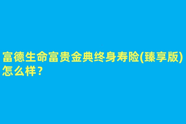 富德生命富贵金典终身寿险(臻享版)怎么样?领多少钱?利益演示