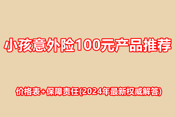 小孩意外险100元产品推荐，价格表+保障责任(2024年最新权威解答)