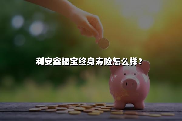 利安鑫福宝终身寿险怎么样?能领多少钱?现金价值+案例演示