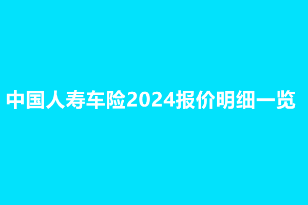 中国人寿车险2024报价明细一览，附中国人寿车险报价单