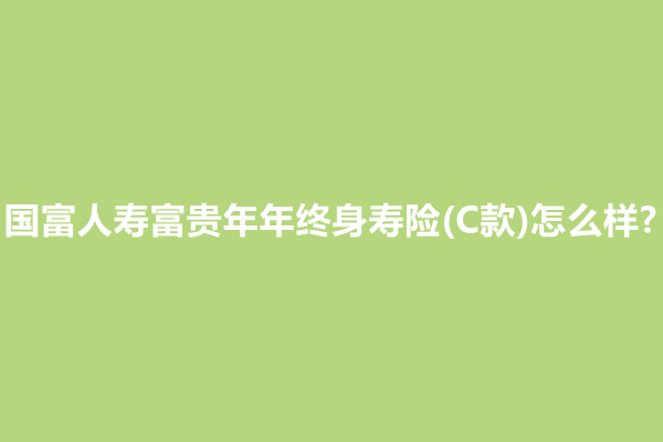 国富人寿富贵年年终身寿险(C款)怎么样?值买?产品介绍+条款