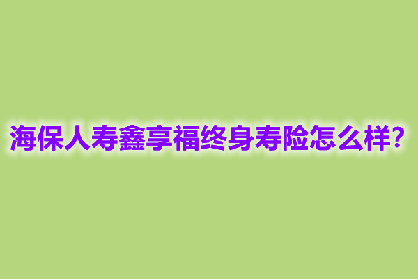 海保人寿鑫享福终身寿险怎么样?能领多少钱?案例演示