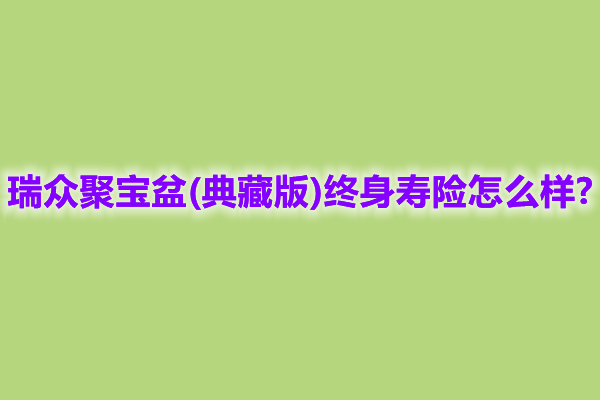 瑞众聚宝盆(典藏版)终身寿险怎么样?能领多少钱?案例演示