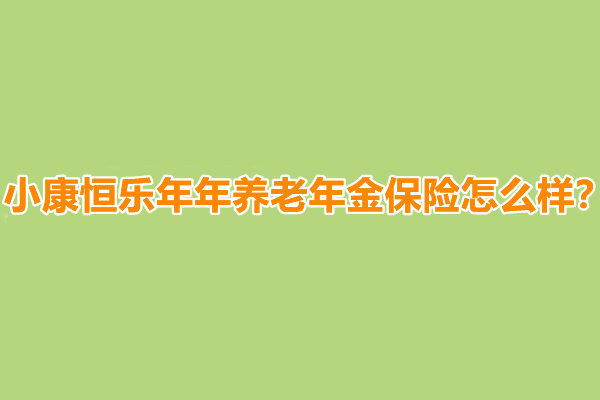 小康恒乐年年养老年金保险怎么样?收益如何?现金价值+案例