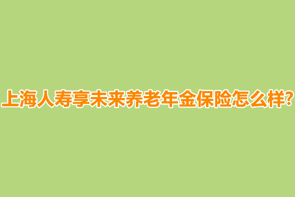 上海人寿享未来养老年金保险怎么样?有什么优点?怎么买?