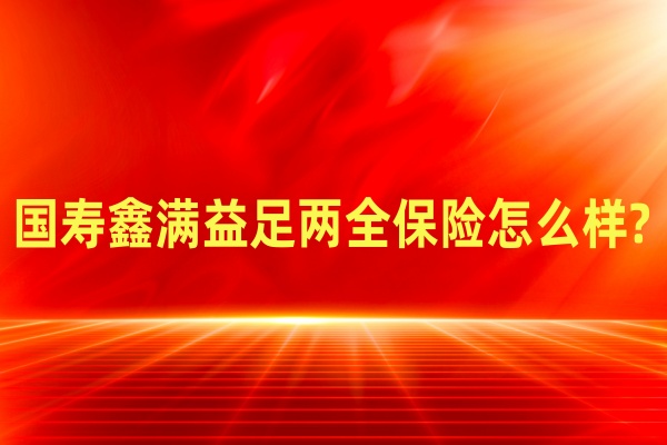 国寿2025年开门红产品?国寿鑫满益足两全保险怎么样?满期多少钱?