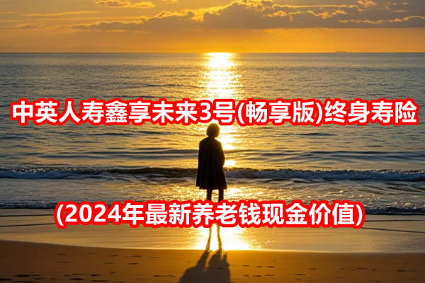 中英人寿鑫享未来3号(畅享版)终身寿险(2024年最新养老钱现金价值)