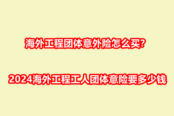 海外工程团体意外险怎么买？2024海外工程工人团体意险要多少钱