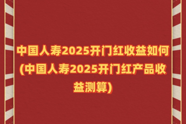 中国人寿2025开门红收益如何(中国人寿2025开门红产品收益测算)