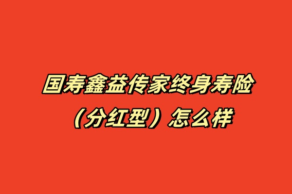 国寿鑫益传家终身寿险（分红型）怎么样？3年交收益如何？测评！