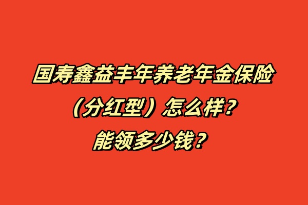 国寿鑫益丰年养老年金保险（分红型）怎么样？能领多少钱？条款！