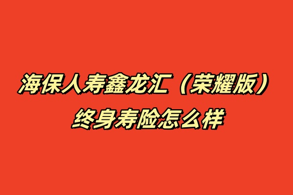 海保人寿鑫龙汇（荣耀版）终身寿险怎么样？条款+现金价值案例！