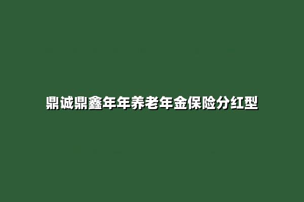 鼎诚鼎鑫年年养老年金保险分红型怎么样?收益如何?现金价值+案例