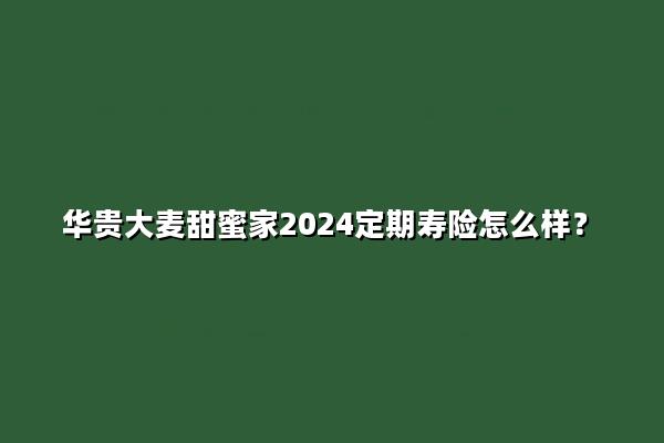 华贵大麦甜蜜家2024定期寿险怎么样?值得买吗?案例演示+优点