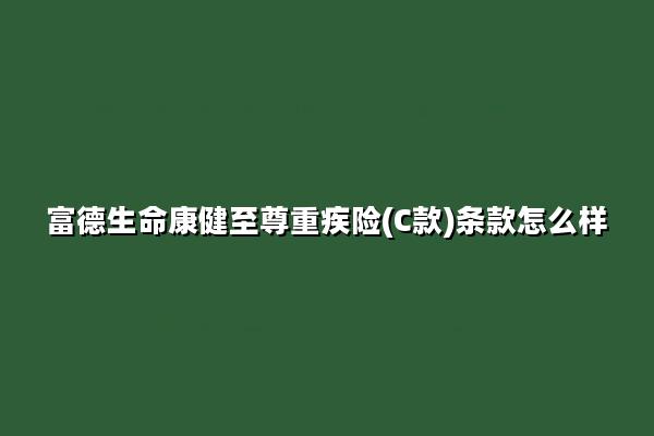 富德生命康健至尊重疾险(C款)条款怎么样?有什么优势?多少钱?