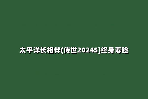 太平洋长相伴(传世2024S)终身寿险怎么样?收益如何?案例