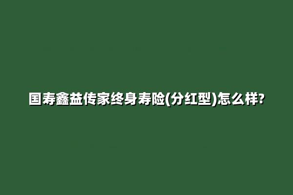 国寿鑫益传家终身寿险(分红型)怎么样?可以领多少钱?现金价值