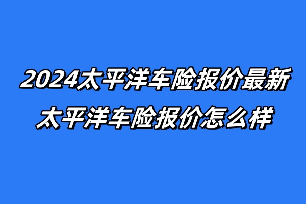 2024太平洋车险报价最新，太平洋车险报价怎么样？