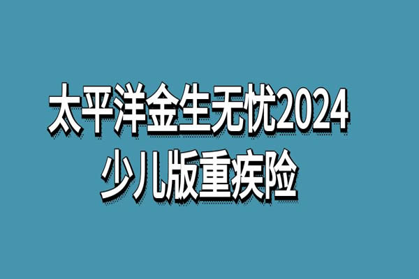 太平洋金生无忧2024少儿版重疾险怎么样？一年多少钱？条款+保费